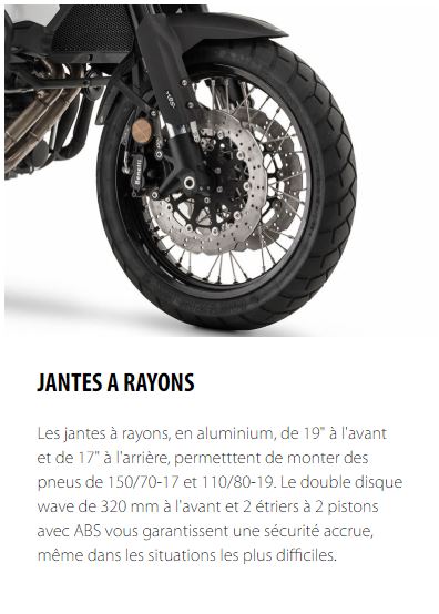 JANTES A RAYONS Les jantes à rayons, en aluminium, de 19" à l'avant et de 17" à l'arrière, permetttent de monter des pneus de 150/70-17 et 110/80-19. Le double disque wave de 320 mm à l'avant et 2 étriers à 2 pistons avec ABS vous garantissent une sécurité accrue, même dans les situations les plus difficiles.