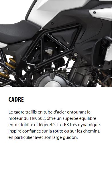 CADRE Le cadre treillis en tube d'acier entourant le moteur du TRK 502, offre un superbe équilibre entre rigidité et légèreté. La TRK très dynamique, inspire confiance sur la route ou sur les chemins, en particulier avec son large guidon.