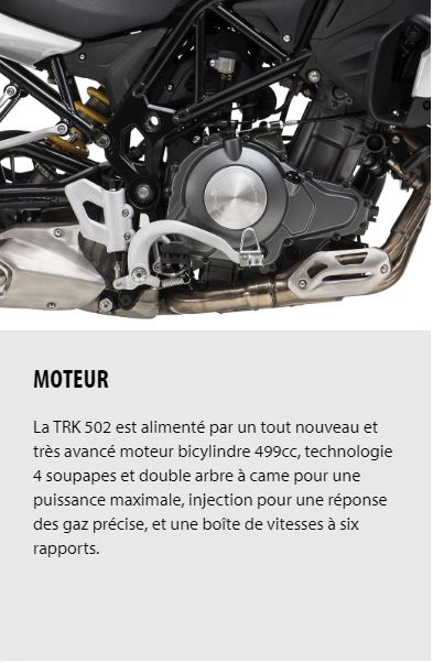 MOTEUR La TRK 502 est alimenté par un tout nouveau et très avancé moteur bicylindre 499cc, technologie 4 soupapes et double arbre à came pour une puissance maximale, injection pour une réponse des gaz précise, et une boîte de vitesses à six rapports.