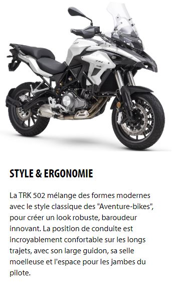 STYLE & ERGONOMIE La TRK 502 mélange des formes modernes avec le style classique des "Aventure-bikes", pour créer un look robuste, baroudeur innovant. La position de conduite est incroyablement confortable sur les longs trajets, avec son large guidon, sa selle moelleuse et l'espace pour les jambes du pilote.