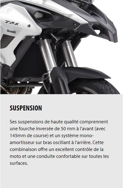 SUSPENSION Ses suspensions de haute qualité comprennent une fourche inversée de 50 mm à l'avant (avec 145mm de course) et un système mono-amortisseur sur bras oscillant à l'arrière. Cette combinaison offre un excellent contrôle de la moto et une conduite confortable sur toutes les surfaces.